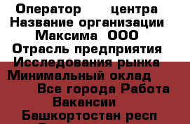 Оператор Call-центра › Название организации ­ Максима, ООО › Отрасль предприятия ­ Исследования рынка › Минимальный оклад ­ 14 000 - Все города Работа » Вакансии   . Башкортостан респ.,Баймакский р-н